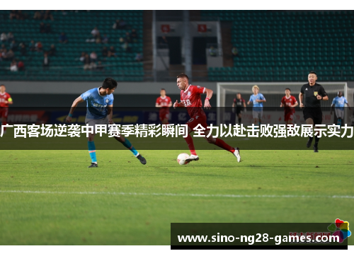 广西客场逆袭中甲赛季精彩瞬间 全力以赴击败强敌展示实力 广西客场逆袭中甲赛季精彩瞬间 全力以赴击败强敌展示实力