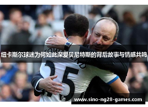 纽卡斯尔球迷为何如此深爱贝尼特斯的背后故事与情感共鸣 纽卡斯尔球迷为何如此深爱贝尼特斯的背后故事与情感共鸣
