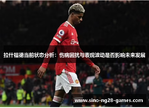 拉什福德当前状态分析：伤病困扰与表现波动是否影响未来发展