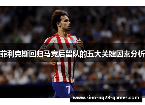 菲利克斯回归马竞后留队的五大关键因素分析