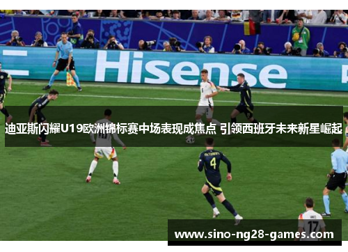 迪亚斯闪耀U19欧洲锦标赛中场表现成焦点 引领西班牙未来新星崛起