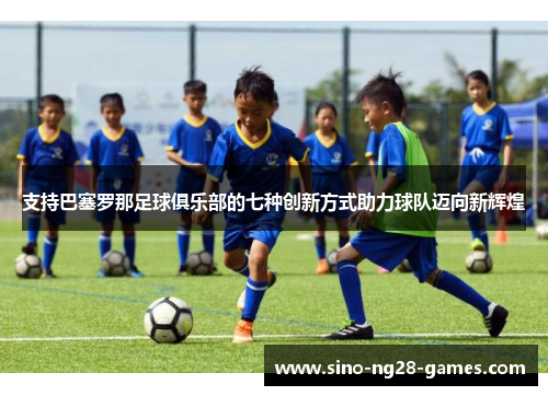 支持巴塞罗那足球俱乐部的七种创新方式助力球队迈向新辉煌 支持巴塞罗那足球俱乐部的七种创新方式助力球队迈向新辉煌