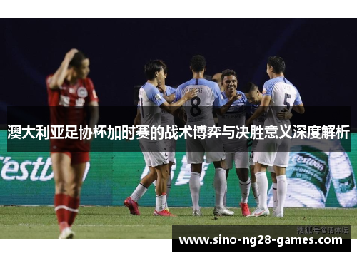 澳大利亚足协杯加时赛的战术博弈与决胜意义深度解析