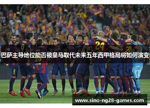 巴萨主导地位能否被皇马取代未来五年西甲格局将如何演变