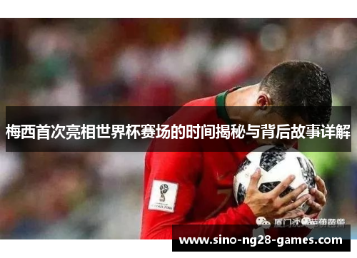 梅西首次亮相世界杯赛场的时间揭秘与背后故事详解