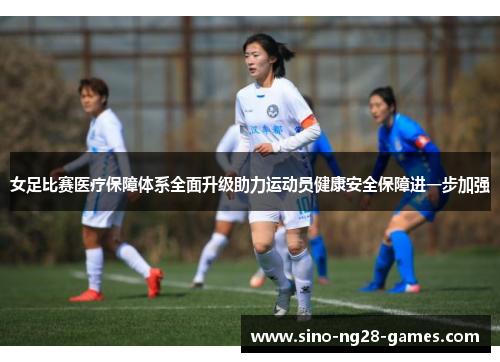 女足比赛医疗保障体系全面升级助力运动员健康安全保障进一步加强