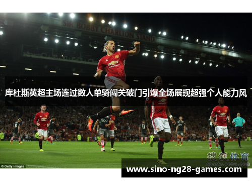 库杜斯英超主场连过数人单骑闯关破门引爆全场展现超强个人能力风
