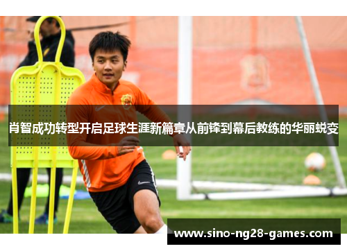 肖智成功转型开启足球生涯新篇章从前锋到幕后教练的华丽蜕变