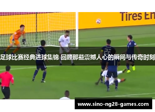 足球比赛经典进球集锦 回顾那些震撼人心的瞬间与传奇时刻